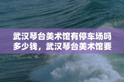 武汉琴台美术馆有停车场吗多少钱，武汉琴台美术馆要门票吗现在2023