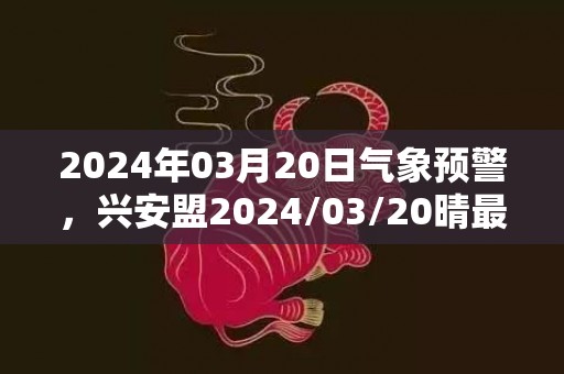 2024年03月20日气象预警，兴安盟2024/03/20晴最高温度7度