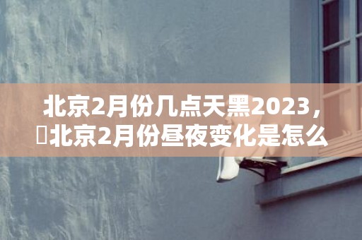 北京2月份几点天黑2023，​北京2月份昼夜变化是怎么样的