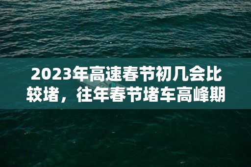 2023年高速春节初几会比较堵，往年春节堵车高峰期是哪几天