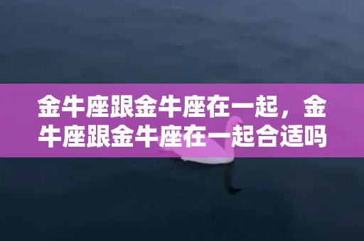 金牛座跟金牛座在一起，金牛座跟金牛座在一起合适吗