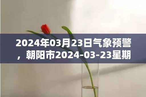 2024年03月23日气象预警，朝阳市2024-03-23星期六天气预报 大部晴转多云