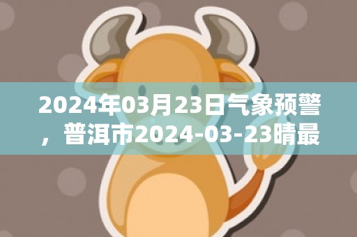 2024年03月23日气象预警，普洱市2024-03-23晴最高温度29℃