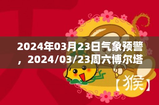 2024年03月23日气象预警，2024/03/23周六博尔塔拉天气预报 大部晴转多云