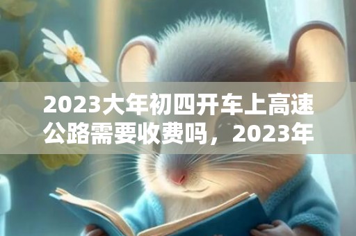 2023大年初四开车上高速公路需要收费吗，2023年春节高速公路什么时候免费