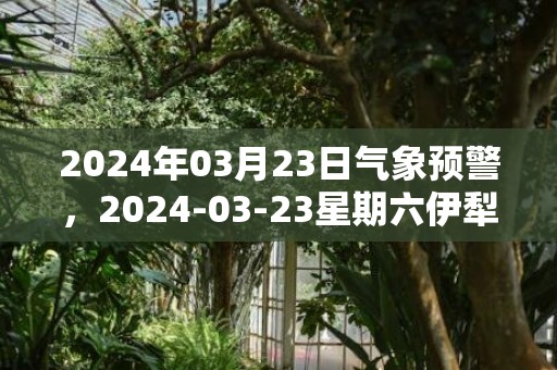 2024年03月23日气象预警，2024-03-23星期六伊犁天气预报 大部晴