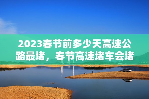 2023春节前多少天高速公路最堵，春节高速堵车会堵多久