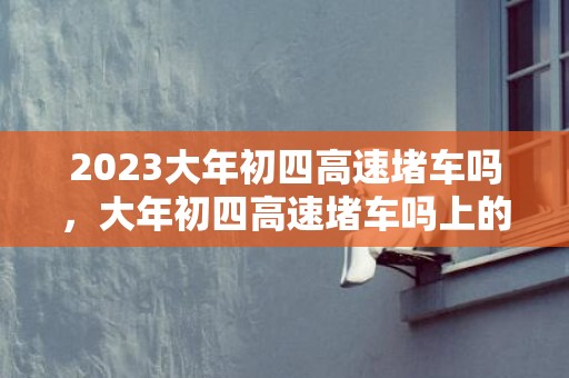 2023大年初四高速堵车吗，大年初四高速堵车吗上的车多不多