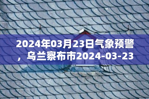 2024年03月23日气象预警，乌兰察布市2024-03-23周六天气预报 大部多云转小雨