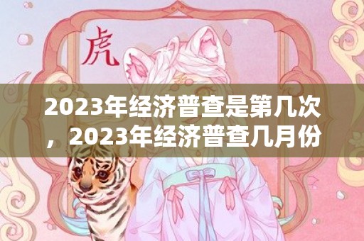 2023年经济普查是第几次，2023年经济普查几月份开始几月份结束