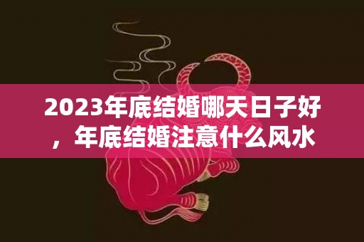 2023年底结婚哪天日子好，年底结婚注意什么风水