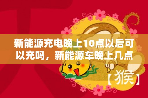 新能源充电晚上10点以后可以充吗，新能源车晚上几点充电最便宜