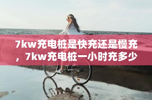 7kw充电桩是快充还是慢充，7kw充电桩一小时充多少公里