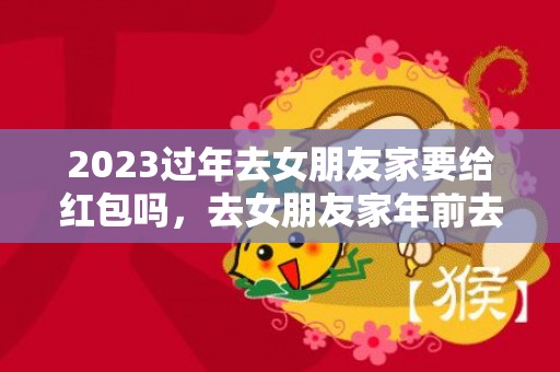 2023过年去女朋友家要给红包吗，去女朋友家年前去还是年后去