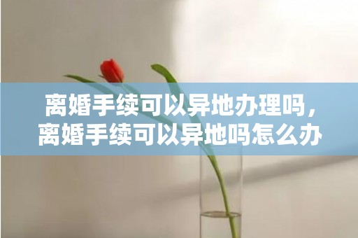 离婚手续可以异地办理吗，离婚手续可以异地吗怎么办理？结婚证可以异地办理吗