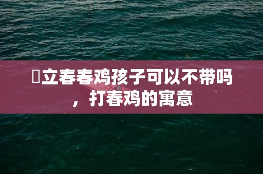 ​立春春鸡孩子可以不带吗，打春鸡的寓意