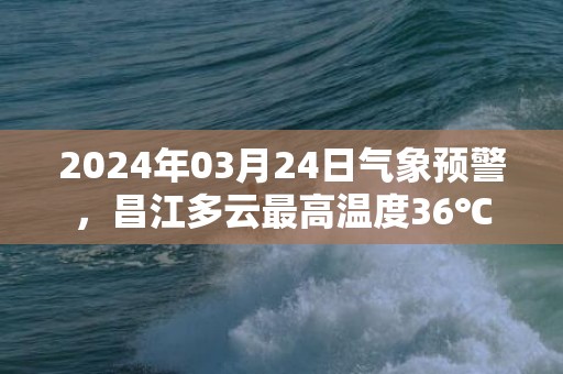 2024年03月24日气象预警，昌江多云最高温度36℃