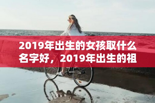 2019年出生的女孩取什么名字好，2019年出生的祖姓女宝宝怎么起名字，姓祖女孩寓意好的名字