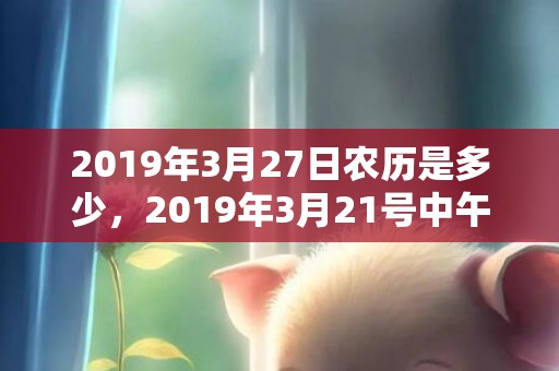 2019年3月27日农历是多少，2019年3月21号中午出生的女孩起名要注意什么