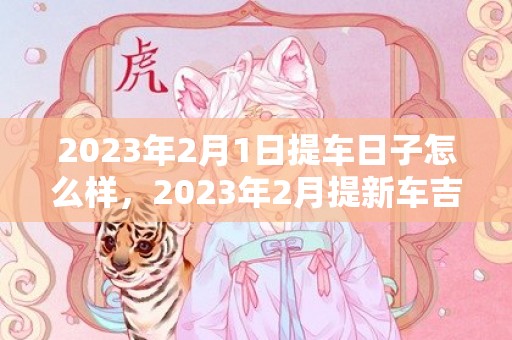 2023年2月1日提车日子怎么样，2023年2月提新车吉时有哪些