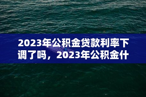 2023年公积金贷款利率下调了吗，2023年公积金什么时候可以提取