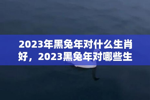 2023年黑兔年对什么生肖好，2023黑兔年对哪些生肖不利