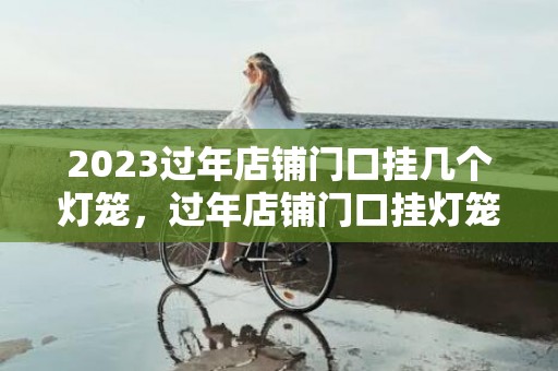 2023过年店铺门口挂几个灯笼，过年店铺门口挂灯笼有啥说法没