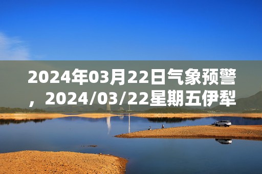 2024年03月22日气象预警，2024/03/22星期五伊犁哈萨克自治州天气预报 大部小雨