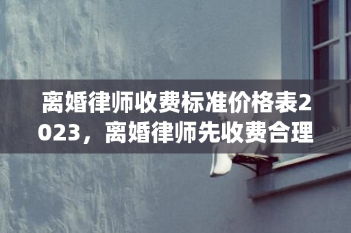 离婚律师收费标准价格表2023，离婚律师先收费合理吗知乎文章(离婚案件请一个律师大概要多少费用)