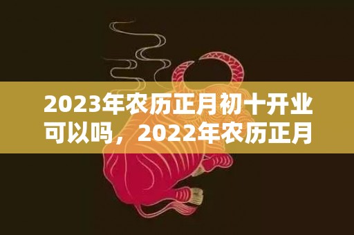 2023年农历正月初十开业可以吗，2022年农历正月初十开市吉不吉利