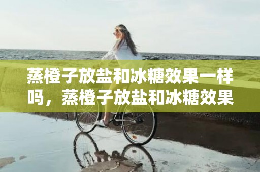 蒸橙子放盐和冰糖效果一样吗，蒸橙子放盐和冰糖效果有什么不同