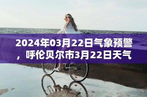 2024年03月22日气象预警，呼伦贝尔市3月22日天气预报 大部小雪