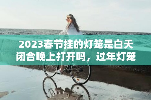 2023春节挂的灯笼是白天闭合晚上打开吗，过年灯笼要一直亮吗