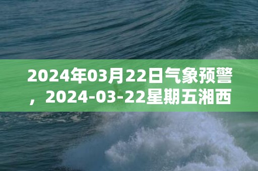 2024年03月22日气象预警，2024-03-22星期五湘西天气预报 大部阴转小雨