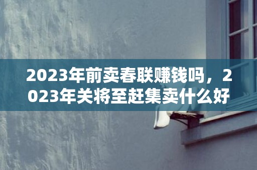 2023年前卖春联赚钱吗，2023年关将至赶集卖什么好