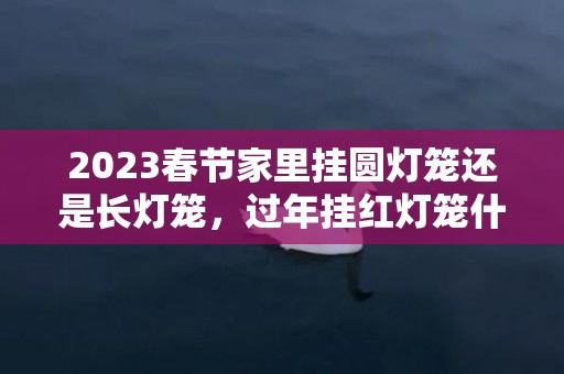 2023春节家里挂圆灯笼还是长灯笼，过年挂红灯笼什么讲究