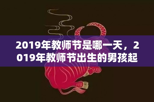 2019年教师节是哪一天，2019年教师节出生的男孩起什么名字合适，宜用什么字