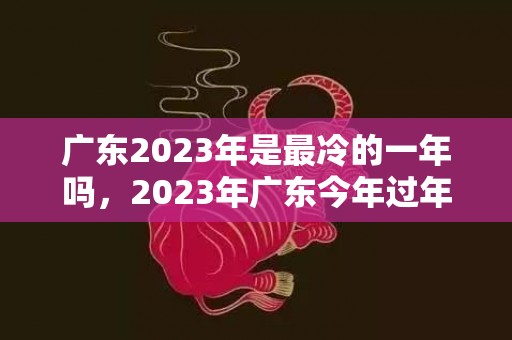 广东2023年是最冷的一年吗，2023年广东今年过年气温会回升吗