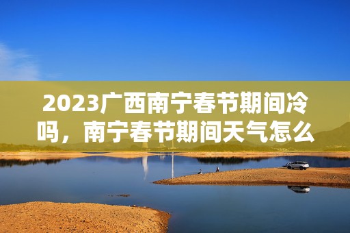 2023广西南宁春节期间冷吗，南宁春节期间天气怎么样