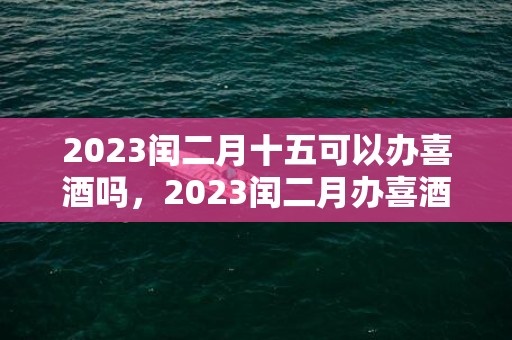 2023闰二月十五可以办喜酒吗，2023闰二月办喜酒的黄道吉日有哪些