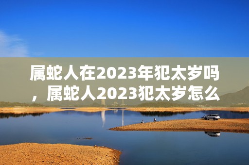 属蛇人在2023年犯太岁吗，属蛇人2023犯太岁怎么化解