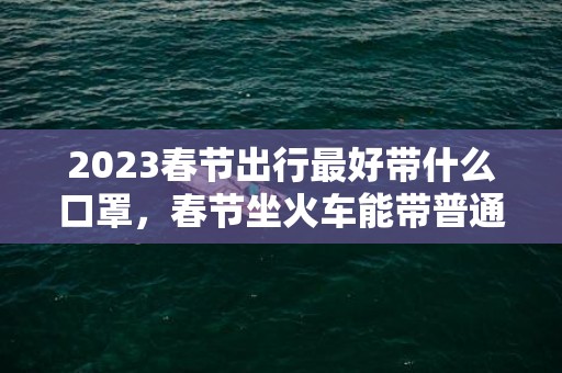 2023春节出行最好带什么口罩，春节坐火车能带普通口罩吗