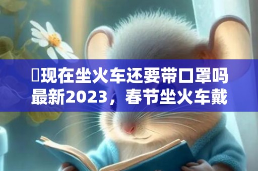 ​现在坐火车还要带口罩吗最新2023，春节坐火车戴口罩要注意什么