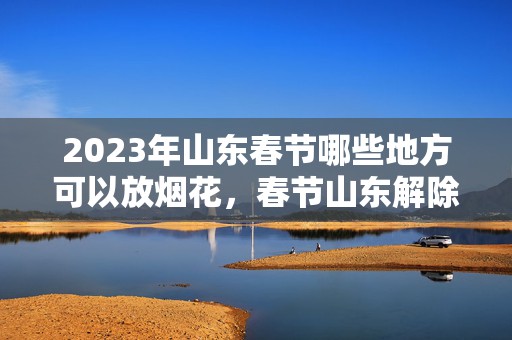 2023年山东春节哪些地方可以放烟花，春节山东解除烟花禁放令了吗