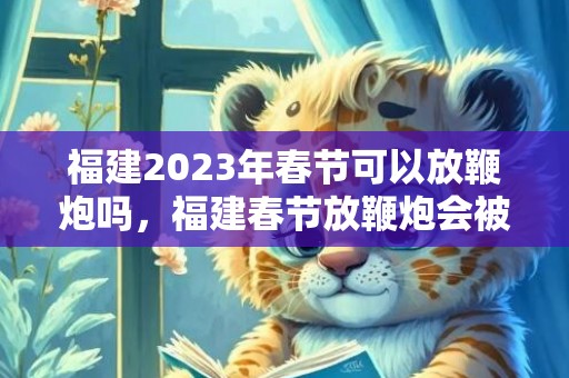 福建2023年春节可以放鞭炮吗，福建春节放鞭炮会被罚款吗