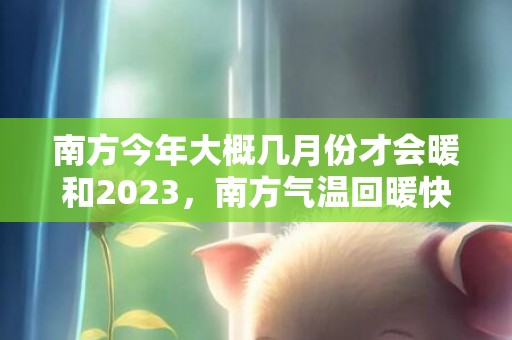 南方今年大概几月份才会暖和2023，南方气温回暖快吗