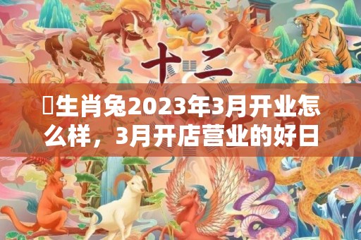 ​生肖兔2023年3月开业怎么样，3月开店营业的好日子有几天