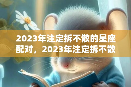 2023年注定拆不散的星座配对，2023年注定拆不散生肖配对，2023年感情最牢固生肖情侣