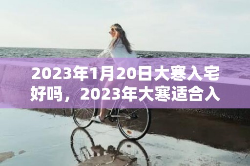 2023年1月20日大寒入宅好吗，2023年大寒适合入宅的生肖有几天