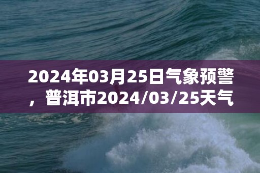 2024年03月25日气象预警，普洱市2024/03/25天气预报 大部多云